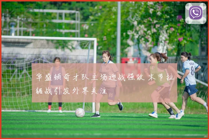 华盛顿奇才队主场迎战强敌 末节拉锯战引发外界关注