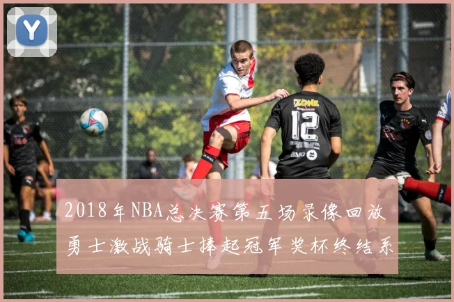 2018年NBA总决赛第五场录像回放 勇士激战骑士捧起冠军奖杯终结系列赛