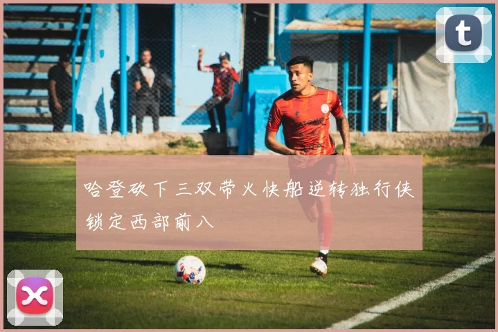 哈登砍下三双带火快船逆转独行侠锁定西部前八