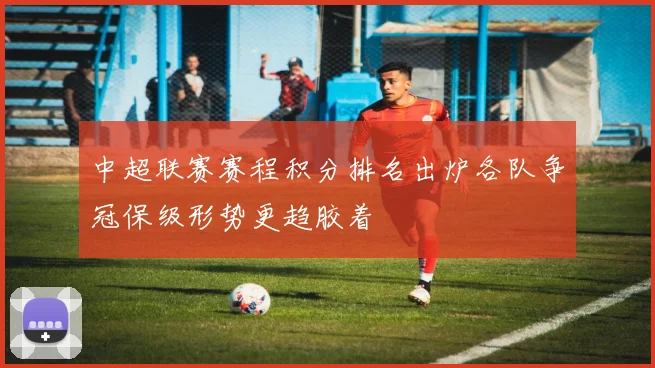 中超联赛赛程积分排名出炉各队争冠保级形势更趋胶着