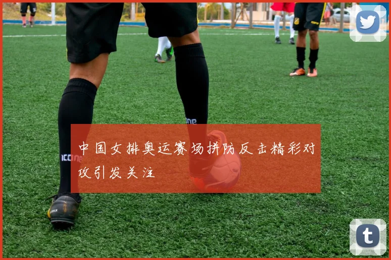 中国女排奥运赛场拼防反击精彩对攻引发关注