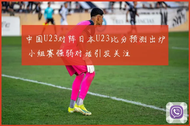 中国U23对阵日本U23比分预测出炉 小组赛强弱对话引发关注
