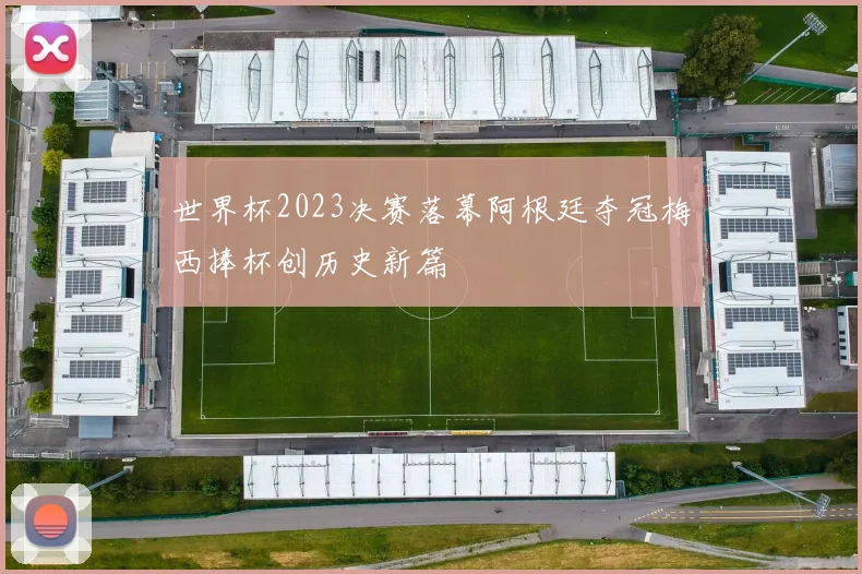 世界杯2023决赛落幕阿根廷夺冠梅西捧杯创历史新篇