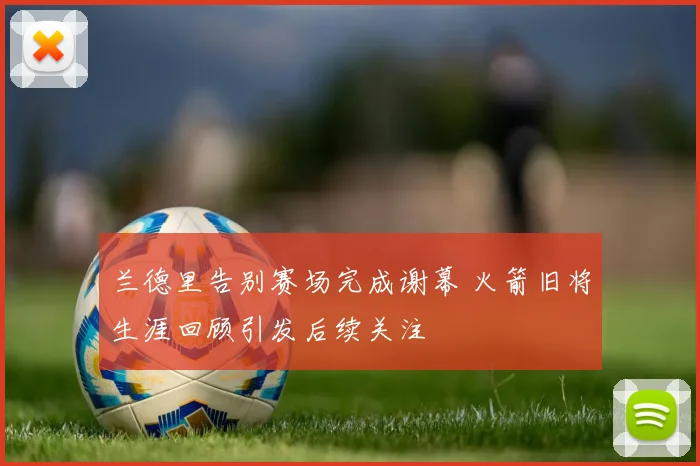 兰德里告别赛场完成谢幕 火箭旧将生涯回顾引发后续关注