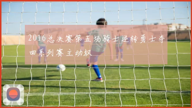 2016总决赛第五场骑士逆转勇士夺回系列赛主动权