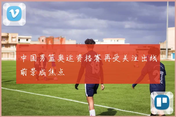中国男篮奥运资格赛再受关注出线前景成焦点