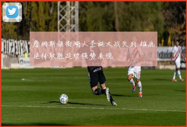 詹姆斯领衔湖人圣诞大战失利 雄鹿逆转取胜延续强势表现