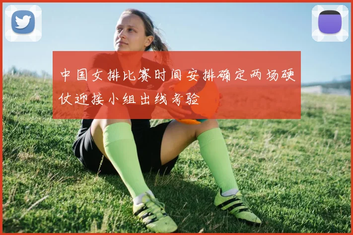 中国女排比赛时间安排确定两场硬仗迎接小组出线考验