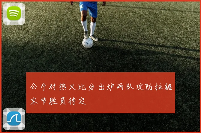 公牛对热火比分出炉两队攻防拉锯末节胜负待定
