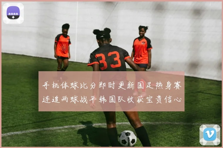 手机体球比分即时更新国足热身赛连追两球战平韩国队收获宝贵信心