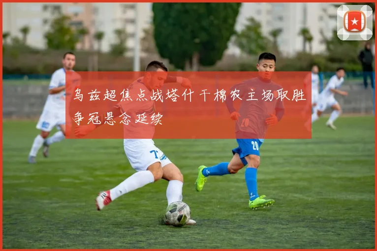 乌兹超焦点战塔什干棉农主场取胜争冠悬念延续