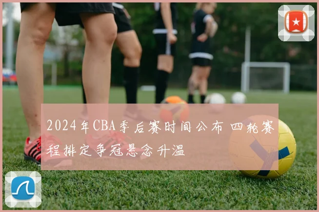 2024年CBA季后赛时间公布 四轮赛程排定争冠悬念升温