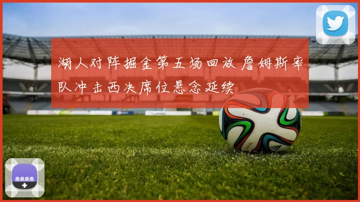 湖人对阵掘金第五场回放 詹姆斯率队冲击西决席位悬念延续