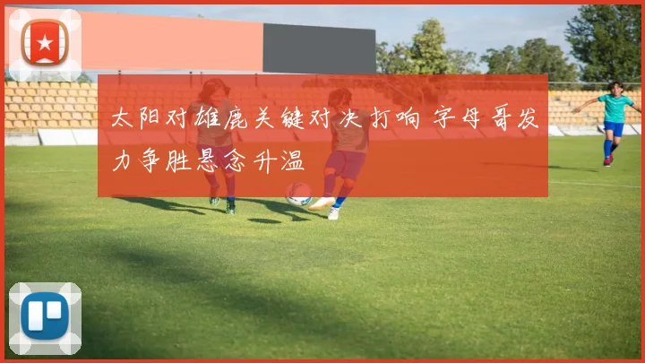 太阳对雄鹿关键对决打响 字母哥发力争胜悬念升温