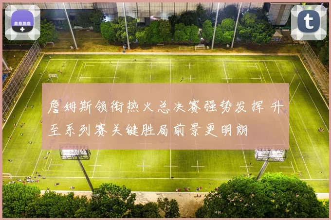 詹姆斯领衔热火总决赛强势发挥 升至系列赛关键胜局前景更明朗