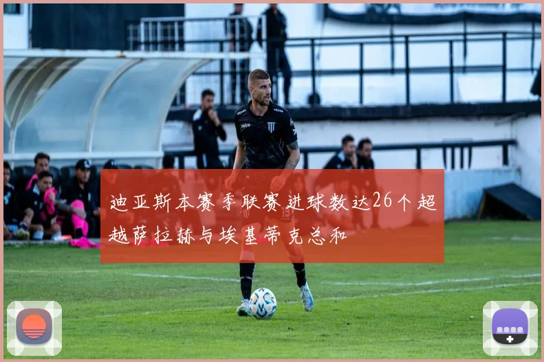 迪亚斯本赛季联赛进球数达26个超越萨拉赫与埃基蒂克总和