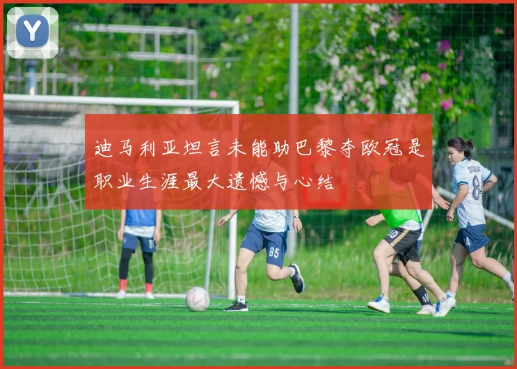 迪马利亚坦言未能助巴黎夺欧冠是职业生涯最大遗憾与心结