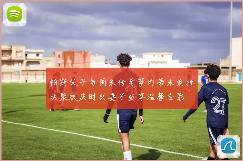 帕斯父子与国米传奇萨内蒂米利托共聚欢庆时刻妻子分享温馨合影