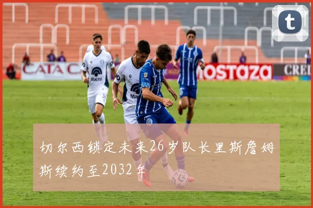 切尔西锁定未来26岁队长里斯詹姆斯续约至2032年