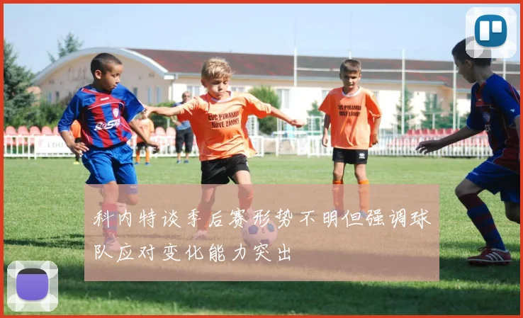 科内特谈季后赛形势不明但强调球队应对变化能力突出